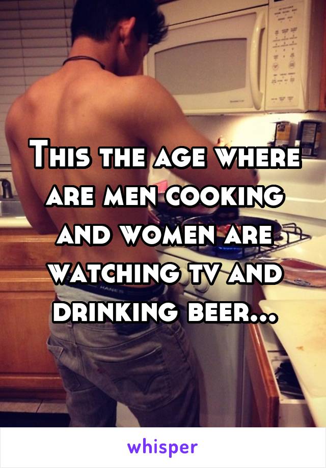 This the age where are men cooking and women are watching tv and drinking beer...