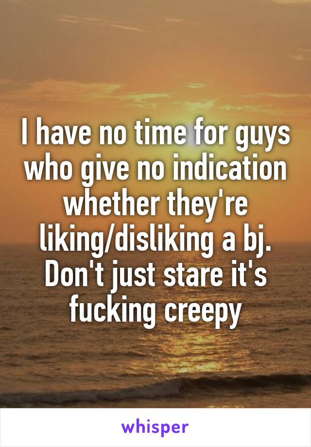 I have no time for guys who give no indication whether they're liking/disliking a bj. Don't just stare it's fucking creepy