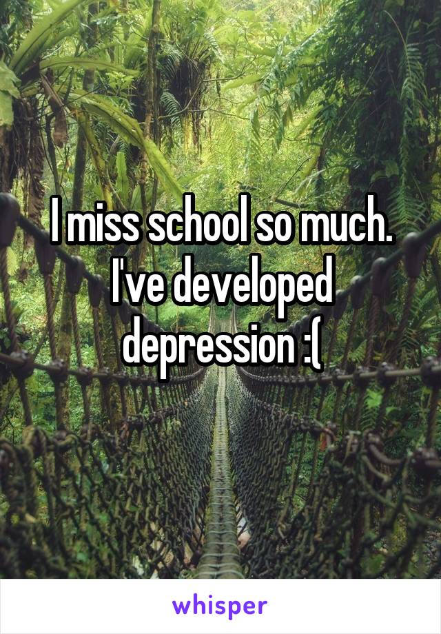 I miss school so much. I've developed depression :(
