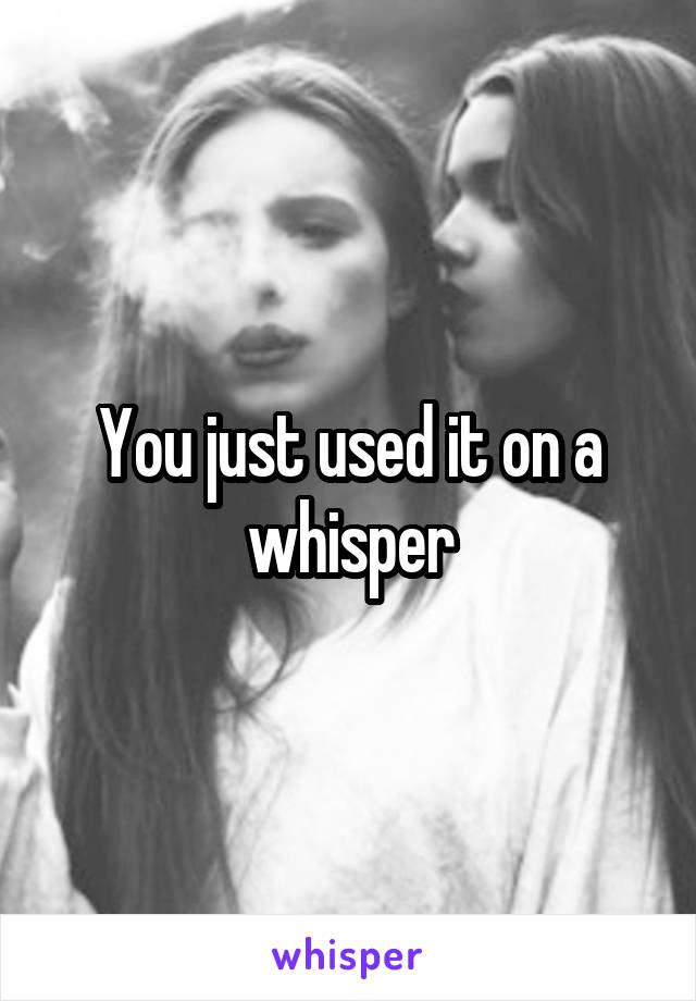 You just used it on a whisper