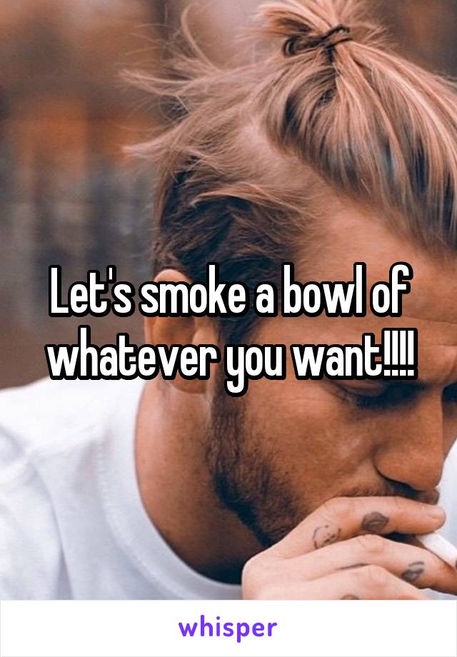 Let's smoke a bowl of whatever you want!!!!