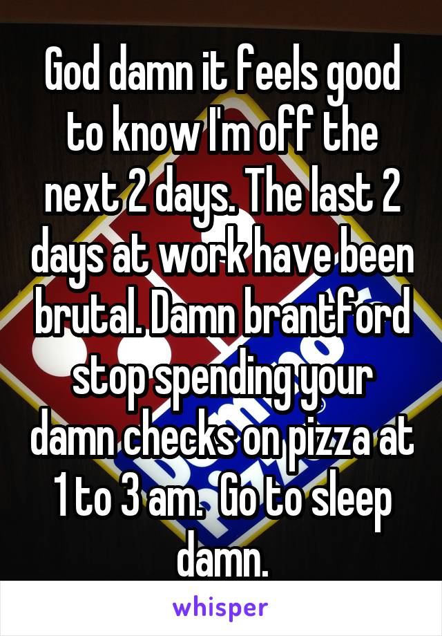 God damn it feels good to know I'm off the next 2 days. The last 2 days at work have been brutal. Damn brantford stop spending your damn checks on pizza at 1 to 3 am.  Go to sleep damn.