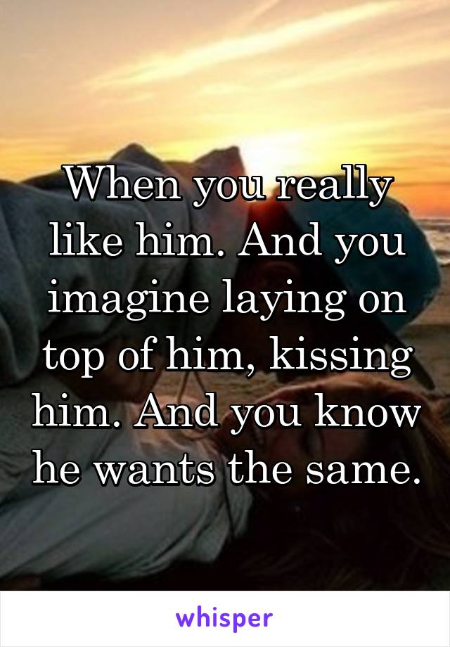 When you really like him. And you imagine laying on top of him, kissing him. And you know he wants the same.