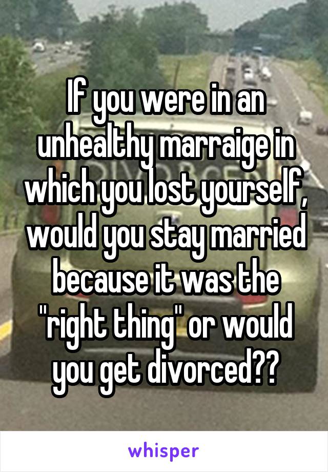 If you were in an unhealthy marraige in which you lost yourself, would you stay married because it was the "right thing" or would you get divorced??