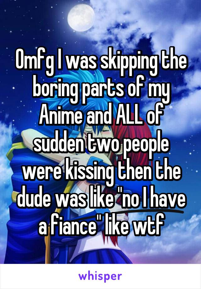 Omfg I was skipping the boring parts of my Anime and ALL of sudden two people were kissing then the dude was like "no I have a fiance" like wtf