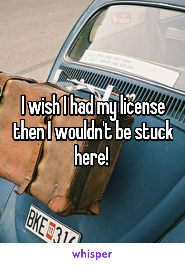 I wish I had my license then I wouldn't be stuck here! 