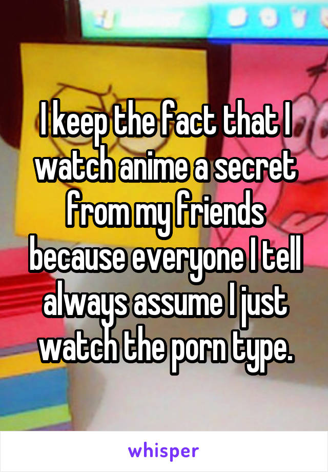 I keep the fact that I watch anime a secret from my friends because everyone I tell always assume I just watch the porn type.