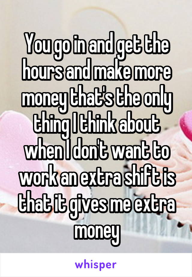 You go in and get the hours and make more money that's the only thing I think about when I don't want to work an extra shift is that it gives me extra money