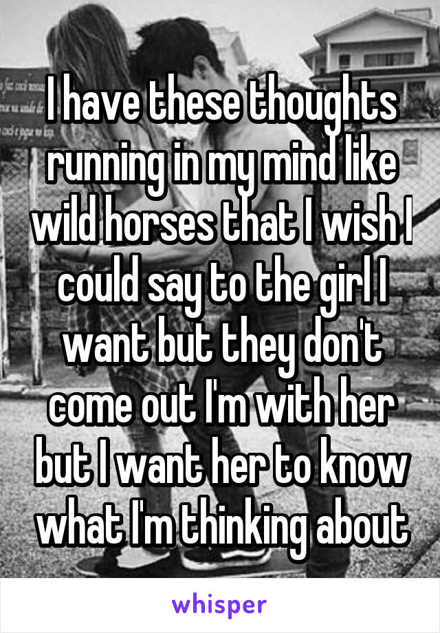 I have these thoughts running in my mind like wild horses that I wish I could say to the girl I want but they don't come out I'm with her but I want her to know what I'm thinking about