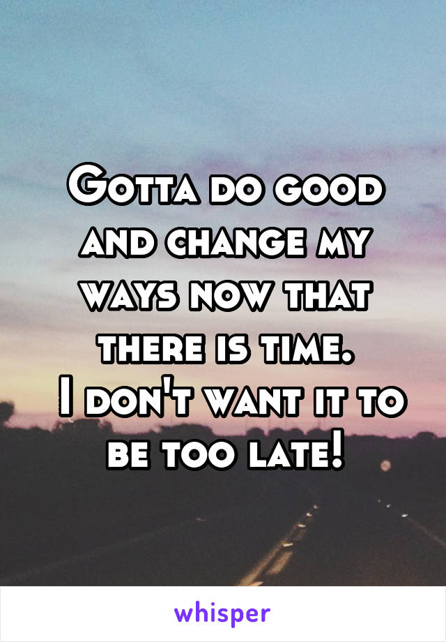 Gotta do good and change my ways now that there is time.
 I don't want it to be too late!