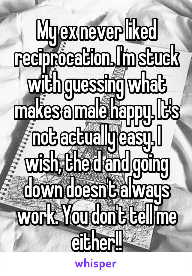 My ex never liked reciprocation. I'm stuck with guessing what makes a male happy. It's not actually easy. I wish, the d and going down doesn't always work. You don't tell me either!!