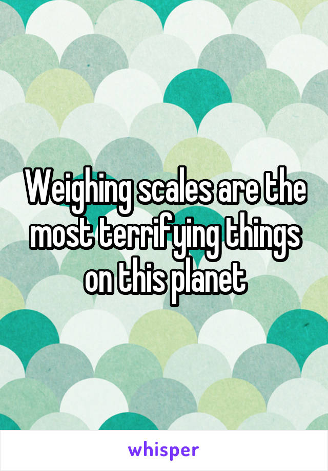 Weighing scales are the most terrifying things on this planet