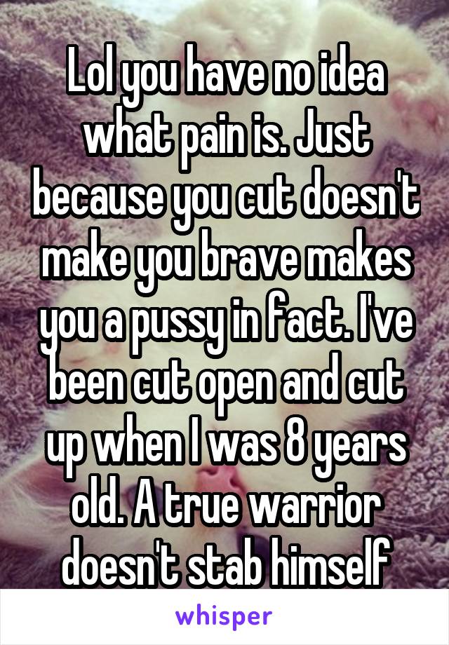 Lol you have no idea what pain is. Just because you cut doesn't make you brave makes you a pussy in fact. I've been cut open and cut up when I was 8 years old. A true warrior doesn't stab himself