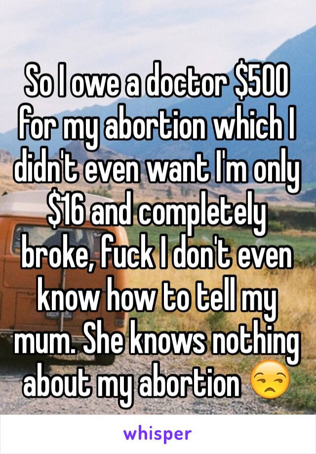 So I owe a doctor $500 for my abortion which I didn't even want I'm only $16 and completely broke, fuck I don't even know how to tell my mum. She knows nothing about my abortion 😒