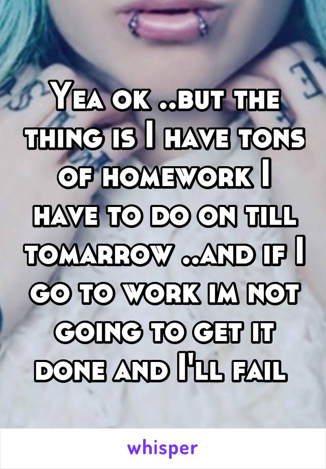 Yea ok ..but the thing is I have tons of homework I have to do on till tomarrow ..and if I go to work im not going to get it done and I'll fail 