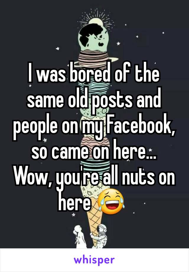 I was bored of the same old posts and people on my Facebook, so came on here... Wow, you're all nuts on here 😂 