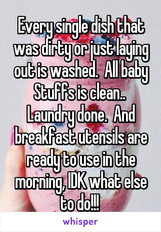 Every single dish that was dirty or just laying out is washed.  All baby Stuffs is clean..  Laundry done.  And breakfast utensils are ready to use in the morning, IDK what else to do!!! 