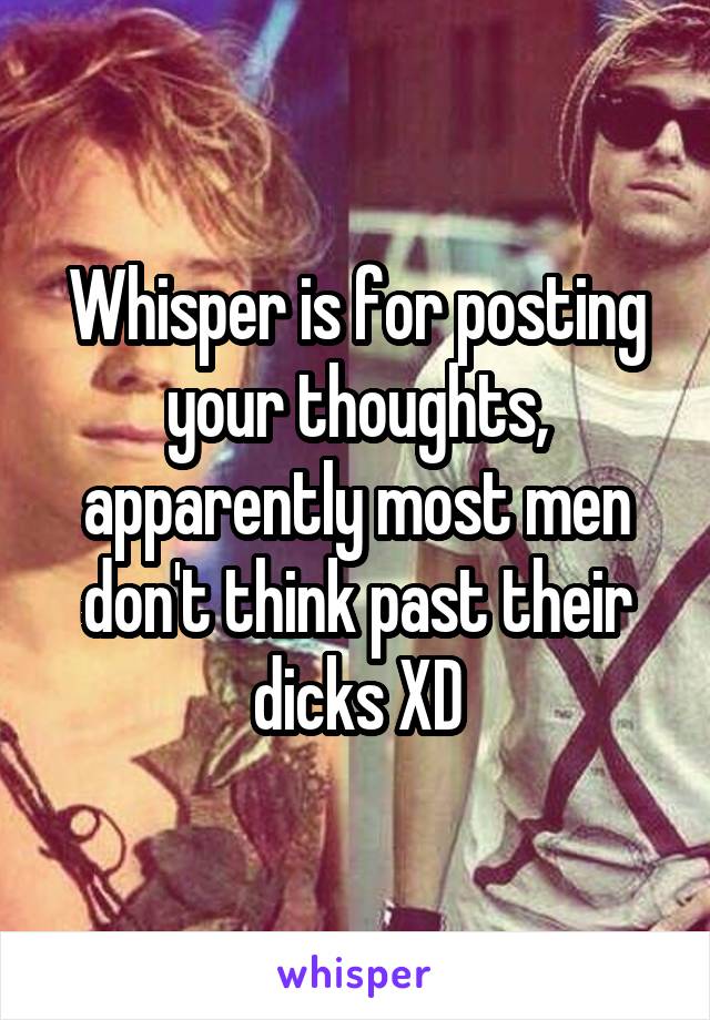 Whisper is for posting your thoughts, apparently most men don't think past their dicks XD