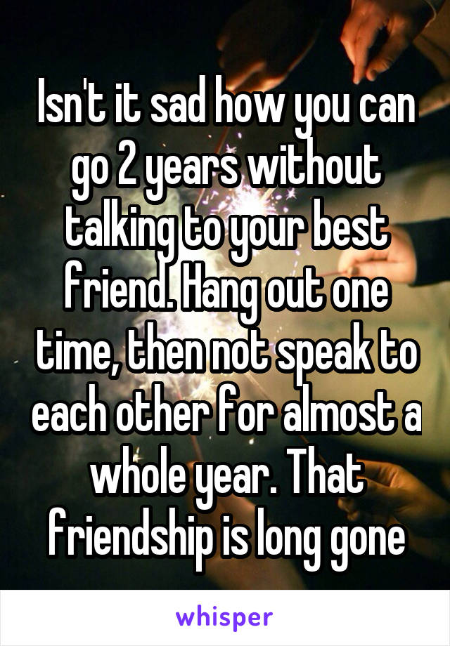 Isn't it sad how you can go 2 years without talking to your best friend. Hang out one time, then not speak to each other for almost a whole year. That friendship is long gone