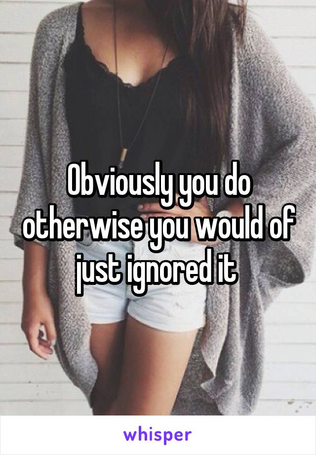 Obviously you do otherwise you would of just ignored it 