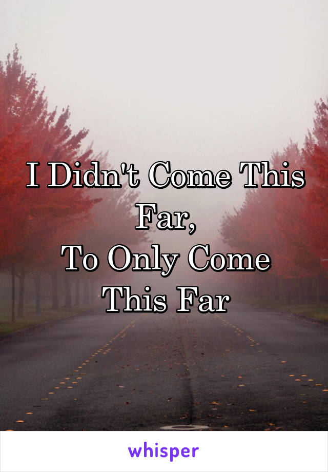 I Didn't Come This Far,
To Only Come This Far