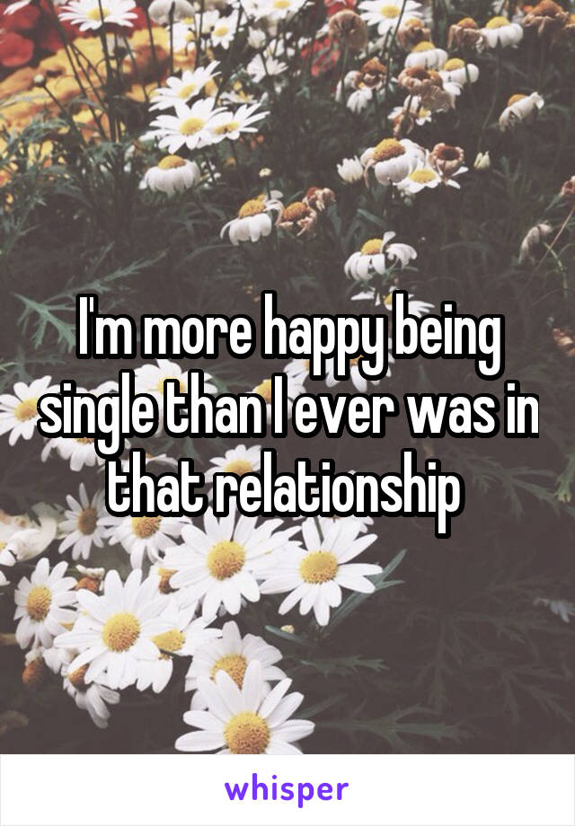 I'm more happy being single than I ever was in that relationship 