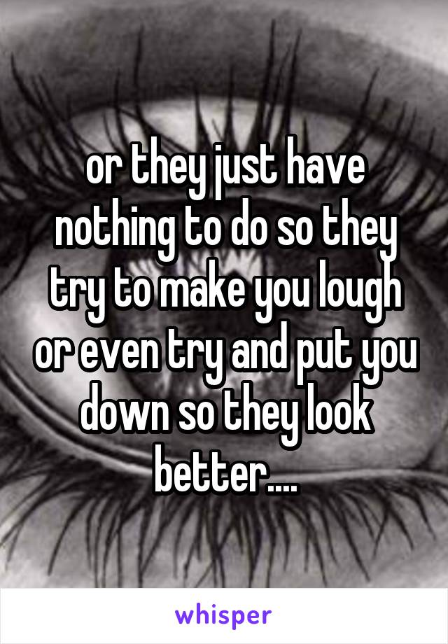 or they just have nothing to do so they try to make you lough or even try and put you down so they look better....