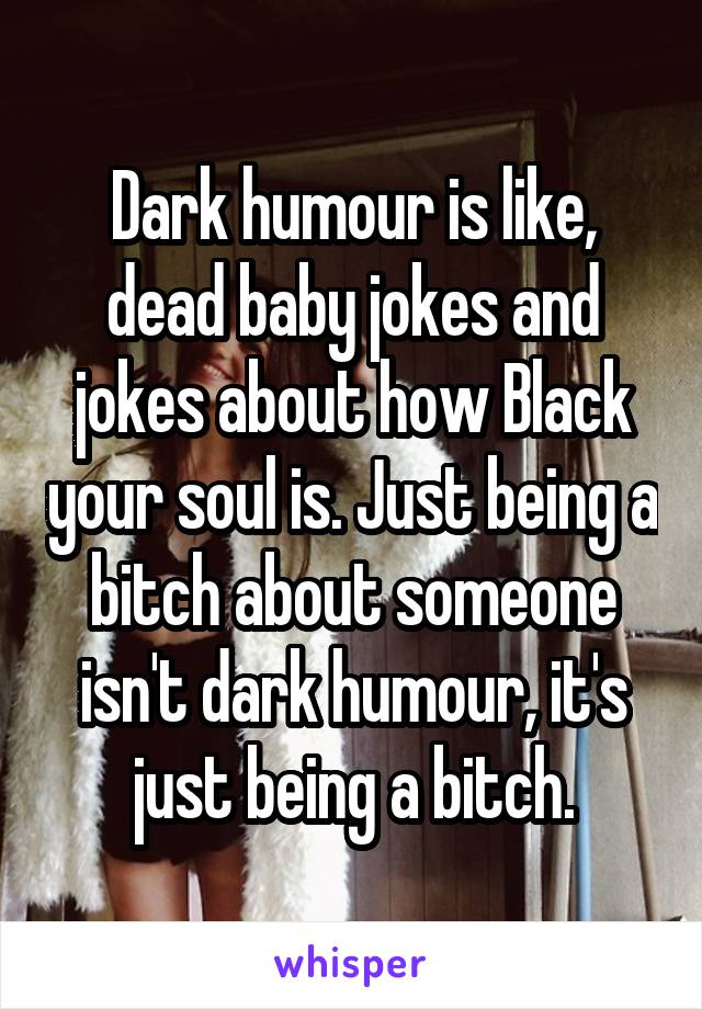 Dark humour is like, dead baby jokes and jokes about how Black your soul is. Just being a bitch about someone isn't dark humour, it's just being a bitch.