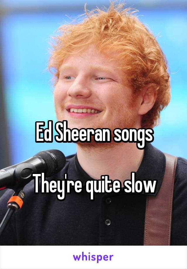 

Ed Sheeran songs

They're quite slow