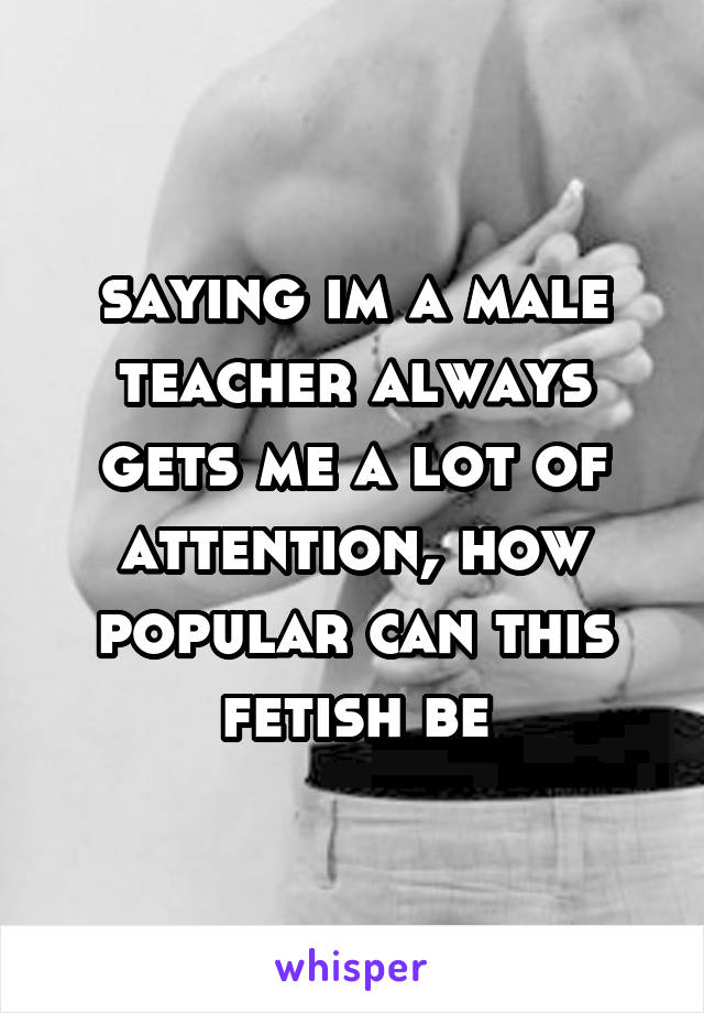 saying im a male teacher always gets me a lot of attention, how popular can this fetish be