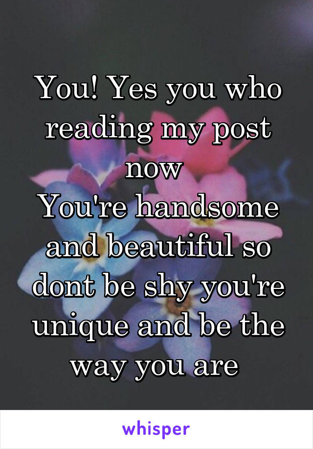 You! Yes you who reading my post now 
You're handsome and beautiful so dont be shy you're unique and be the way you are 