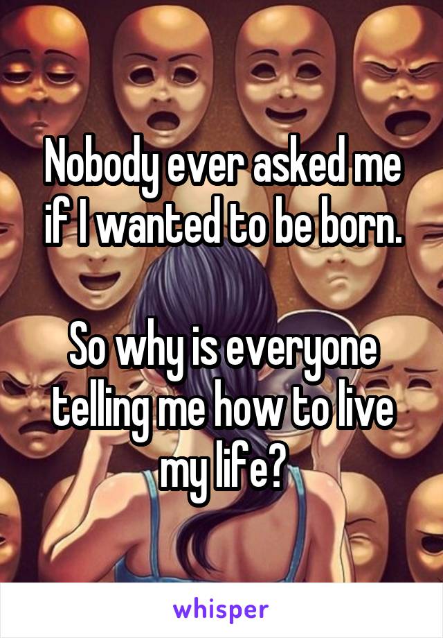 Nobody ever asked me if I wanted to be born.

So why is everyone telling me how to live my life?