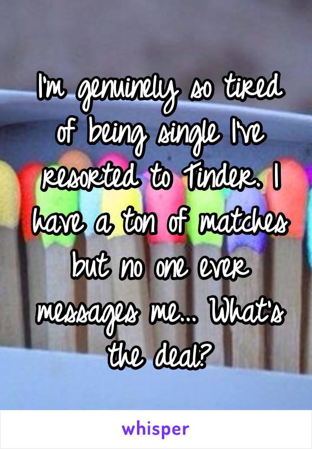 I'm genuinely so tired of being single I've resorted to Tinder. I have a ton of matches but no one ever messages me... What's the deal?