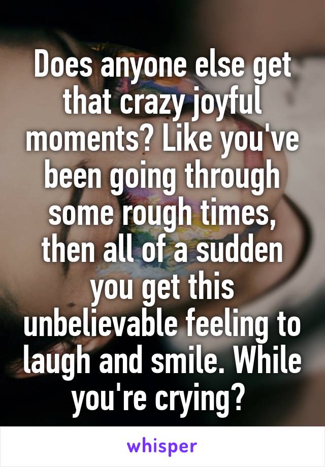 Does anyone else get that crazy joyful moments? Like you've been going through some rough times, then all of a sudden you get this unbelievable feeling to laugh and smile. While you're crying? 