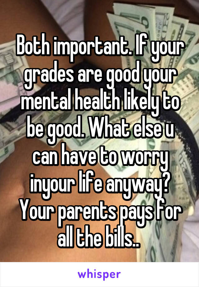 Both important. If your grades are good your mental health likely to be good. What else u can have to worry inyour life anyway? Your parents pays for all the bills.. 