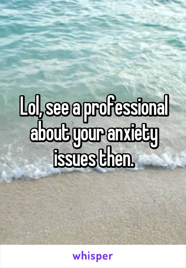 Lol, see a professional about your anxiety issues then.