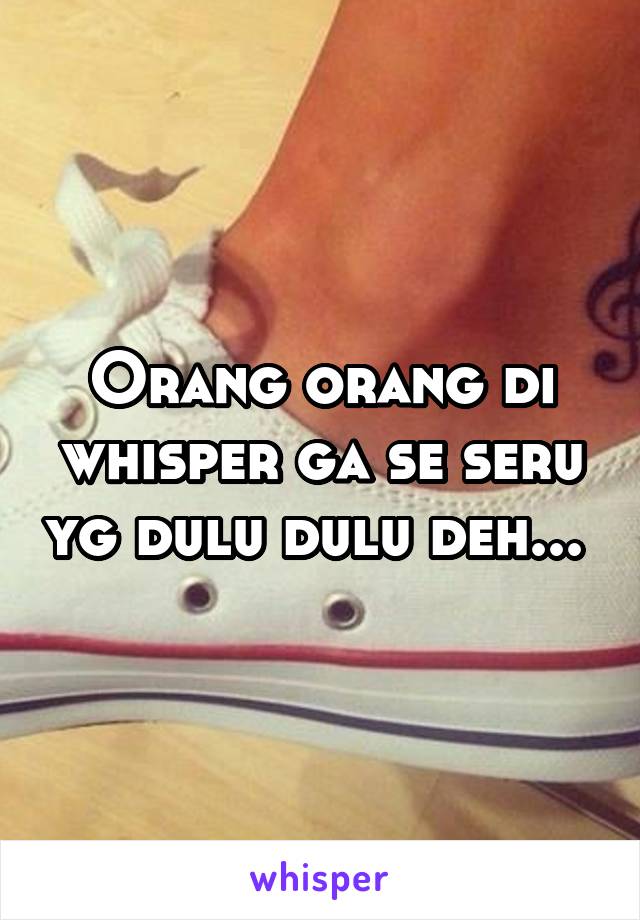 Orang orang di whisper ga se seru yg dulu dulu deh... 