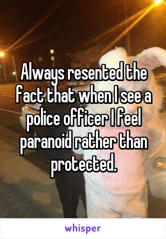 Always resented the fact that when I see a police officer I feel paranoid rather than protected.