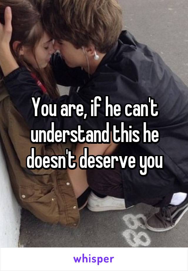 You are, if he can't understand this he doesn't deserve you