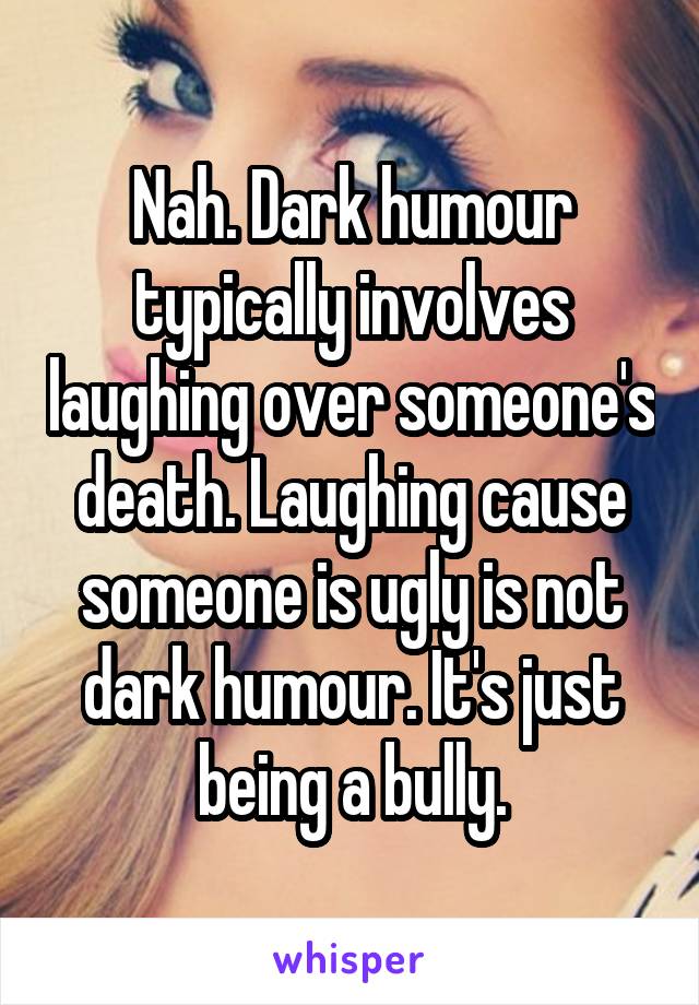 Nah. Dark humour typically involves laughing over someone's death. Laughing cause someone is ugly is not dark humour. It's just being a bully.