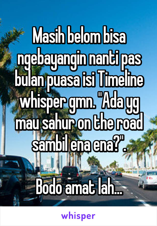 Masih belom bisa ngebayangin nanti pas bulan puasa isi Timeline whisper gmn. "Ada yg mau sahur on the road sambil ena ena?".

Bodo amat lah...