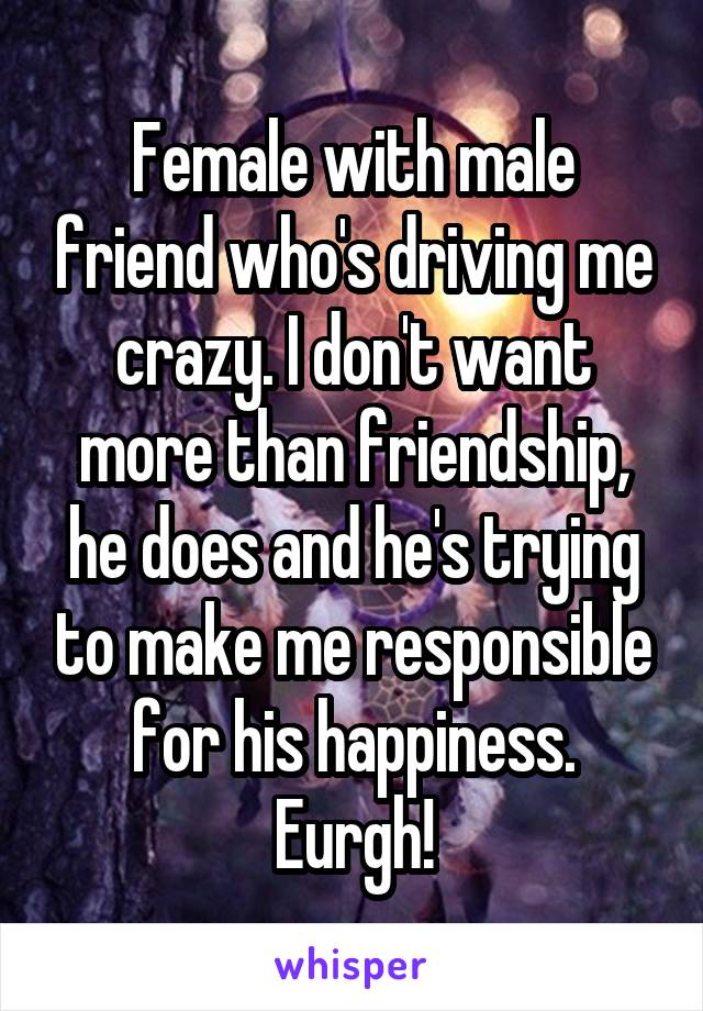 Female with male friend who's driving me crazy. I don't want more than friendship, he does and he's trying to make me responsible for his happiness. Eurgh!