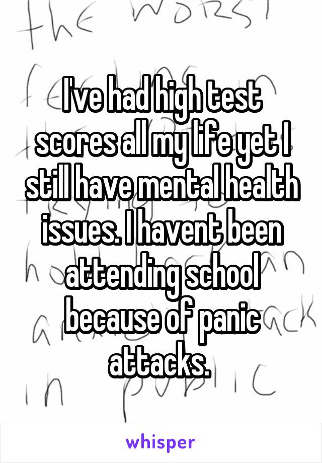 I've had high test scores all my life yet I still have mental health issues. I havent been attending school because of panic attacks. 