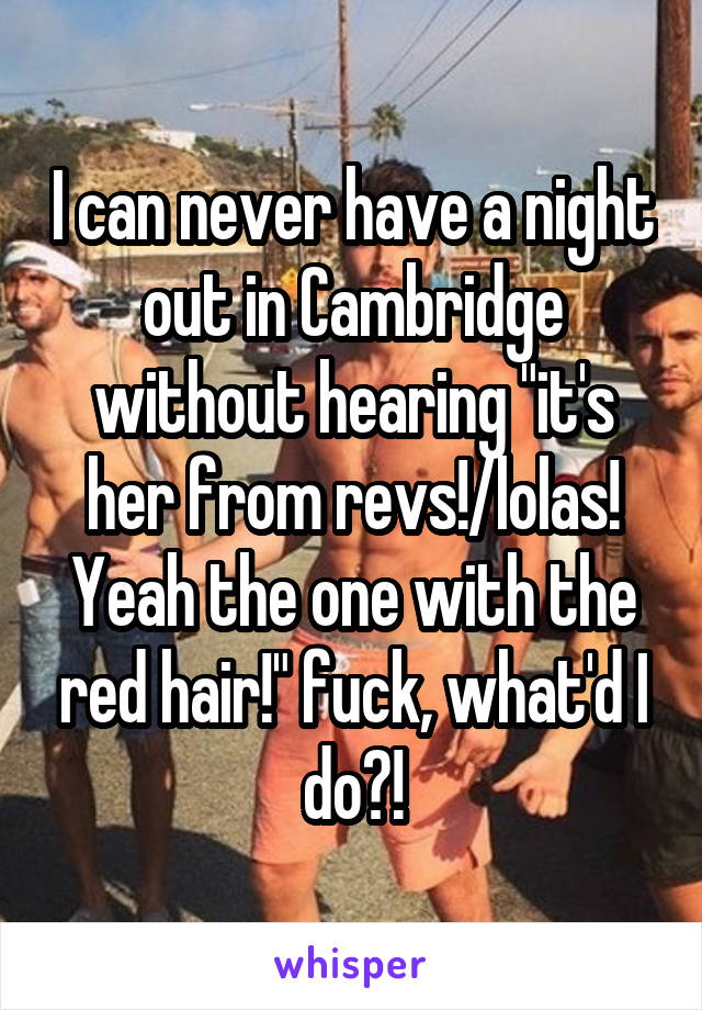 I can never have a night out in Cambridge without hearing "it's her from revs!/lolas! Yeah the one with the red hair!" fuck, what'd I do?!