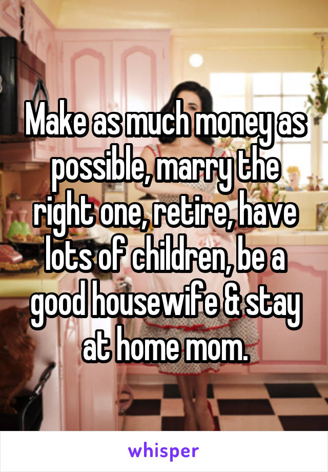 Make as much money as possible, marry the right one, retire, have lots of children, be a good housewife & stay at home mom.