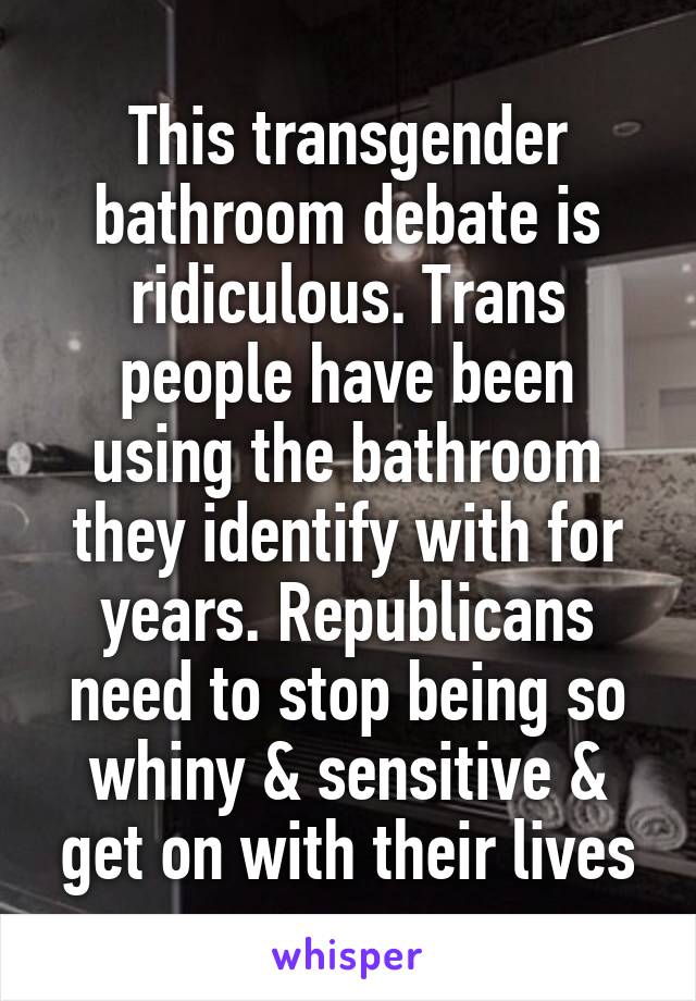 This transgender bathroom debate is ridiculous. Trans people have been using the bathroom they identify with for years. Republicans need to stop being so whiny & sensitive & get on with their lives