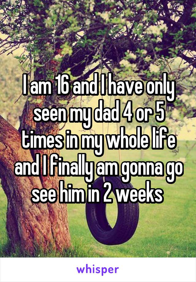 I am 16 and I have only seen my dad 4 or 5 times in my whole life and I finally am gonna go see him in 2 weeks 