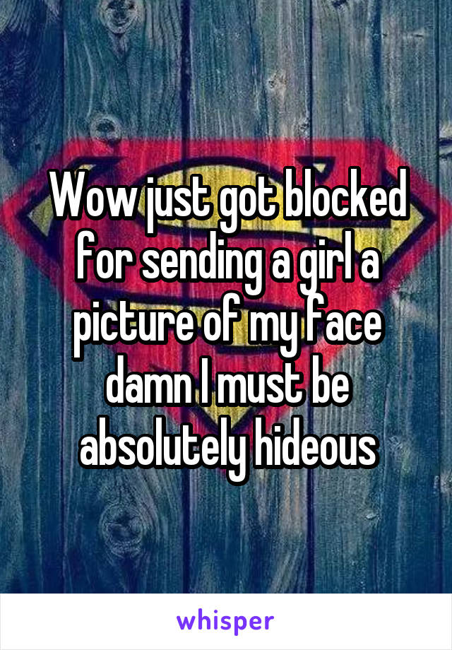 Wow just got blocked for sending a girl a picture of my face damn I must be absolutely hideous