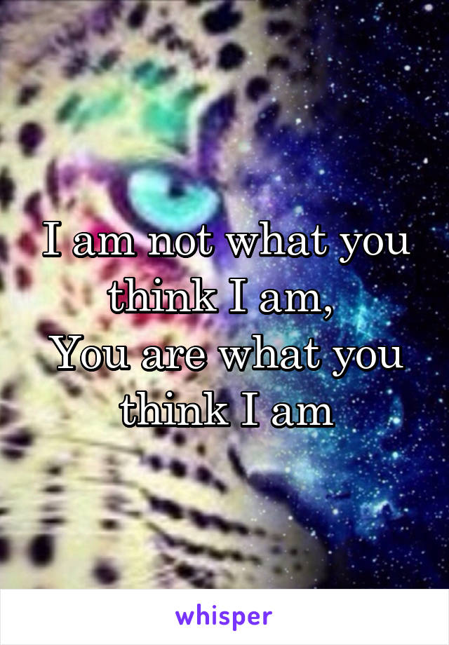 I am not what you think I am, 
You are what you think I am