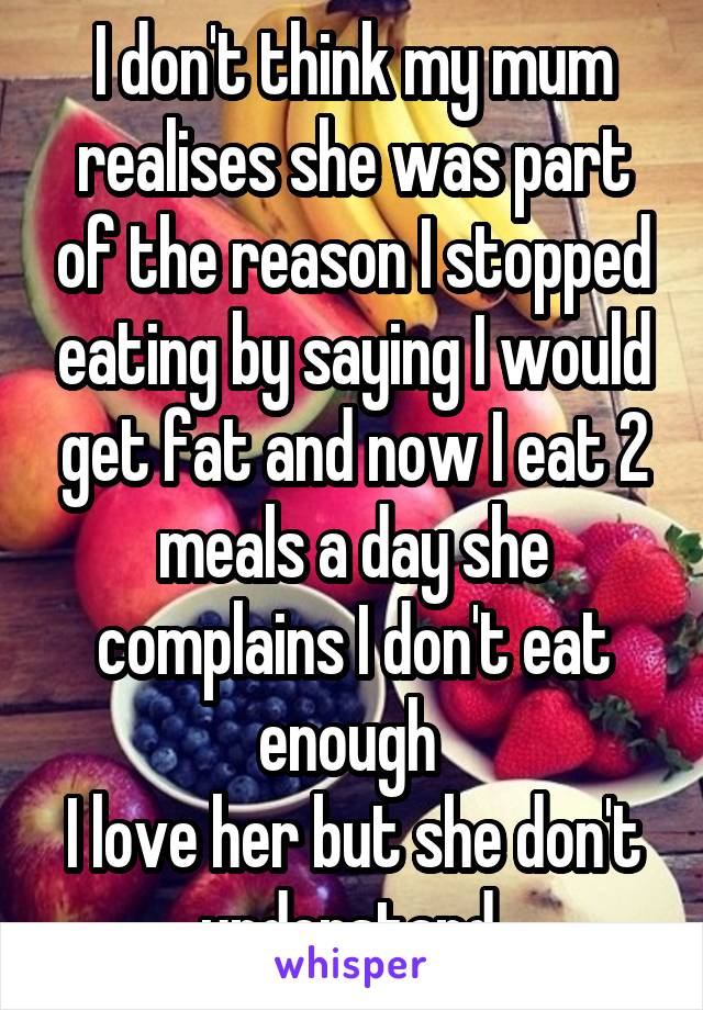 I don't think my mum realises she was part of the reason I stopped eating by saying I would get fat and now I eat 2 meals a day she complains I don't eat enough 
I love her but she don't understand 